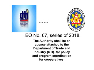 The Authority shall be an
agency attached to the
Department of Trade and
Industry (DTI) for policy
and program coordination
for cooperatives.
- - - - - - - - - - - - - - -
- - - - - -
EO No. 67, series of 2018.
 