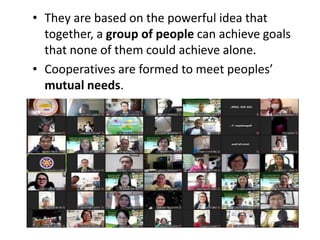• They are based on the powerful idea that
together, a group of people can achieve goals
that none of them could achieve alone.
• Cooperatives are formed to meet peoples’
mutual needs.
 