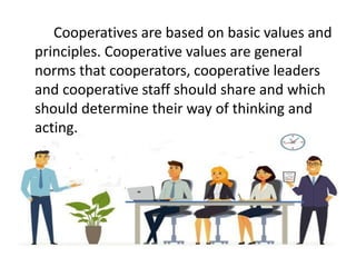 Cooperatives are based on basic values and
principles. Cooperative values are general
norms that cooperators, cooperative leaders
and cooperative staff should share and which
should determine their way of thinking and
acting.
 