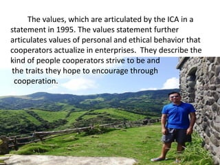 The values, which are articulated by the ICA in a
statement in 1995. The values statement further
articulates values of personal and ethical behavior that
cooperators actualize in enterprises. They describe the
kind of people cooperators strive to be and
the traits they hope to encourage through
cooperation.
 