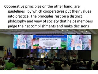Cooperative principles on the other hand, are
guidelines by which cooperatives put their values
into practice. The principles rest on a distinct
philosophy and view of society that helps members
judge their accomplishments and make decisions
 