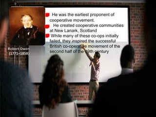 He was the earliest proponent of
cooperative movement.
He created cooperative communities
at New Lanark, Scotland
While many of these co-ops initially
failed, they inspired the successful
British co-operative movement of the
second half of the 19th century
Robert Owen
(1771–1858)
 