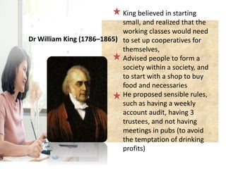 King believed in starting
small, and realized that the
working classes would need
to set up cooperatives for
themselves,
Advised people to form a
society within a society, and
to start with a shop to buy
food and necessaries
He proposed sensible rules,
such as having a weekly
account audit, having 3
trustees, and not having
meetings in pubs (to avoid
the temptation of drinking
profits)
Dr William King (1786–1865)
 