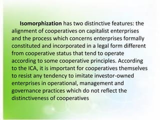 Isomorphization has two distinctive features: the
alignment of cooperatives on capitalist enterprises
and the process which concerns enterprises formally
constituted and incorporated in a legal form different
from cooperative status that tend to operate
according to some cooperative principles. According
to the ICA, it is important for cooperatives themselves
to resist any tendency to imitate investor-owned
enterprises in operational, management and
governance practices which do not reflect the
distinctiveness of cooperatives
 