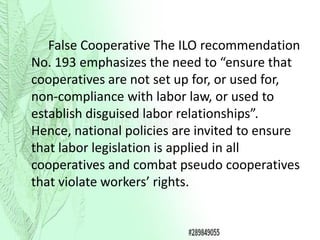 False Cooperative The ILO recommendation
No. 193 emphasizes the need to “ensure that
cooperatives are not set up for, or used for,
non-compliance with labor law, or used to
establish disguised labor relationships”.
Hence, national policies are invited to ensure
that labor legislation is applied in all
cooperatives and combat pseudo cooperatives
that violate workers’ rights.
 