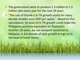 • The government were to produce 1.3 million to 1.5
million jobs every year for the next 20 years
• "The rule of thumb is 6-7% growth yearly for every
decade doubles your GDP per capita," .Based on this
calculations, 10 years of 6-7% growth could make the
Philippine economy equivalent to Thailand's.
Another 10 years, we can compare ourselves to
Malaysia. A 3rd decade of such growth brings us to
the level of South Korea
 