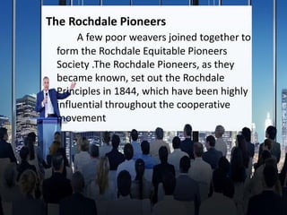 The Rochdale Pioneers
A few poor weavers joined together to
form the Rochdale Equitable Pioneers
Society .The Rochdale Pioneers, as they
became known, set out the Rochdale
Principles in 1844, which have been highly
influential throughout the cooperative
movement
 