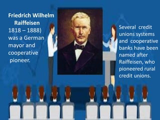 Friedrich Wilhelm
Raiffeisen
1818 – 1888)
was a German
mayor and
cooperative
pioneer.
Several credit
unions systems
and cooperative
banks have been
named after
Raiffeisen, who
pioneered rural
credit unions.
 