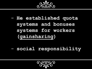 - He established quota
systems and bonuses
systems for workers
(gainsharing)
- social responsibility
 