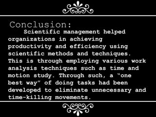 Conclusion:
Scientific management helped
organizations in achieving
productivity and efficiency using
scientific methods and techniques.
This is through employing various work
analysis techniques such as time and
motion study. Through such, a “one
best way” of doing tasks had been
developed to eliminate unnecessary and
time-killing movements.
 