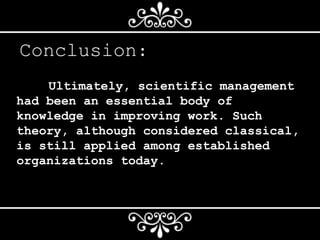 Conclusion:
Ultimately, scientific management
had been an essential body of
knowledge in improving work. Such
theory, although considered classical,
is still applied among established
organizations today.
 