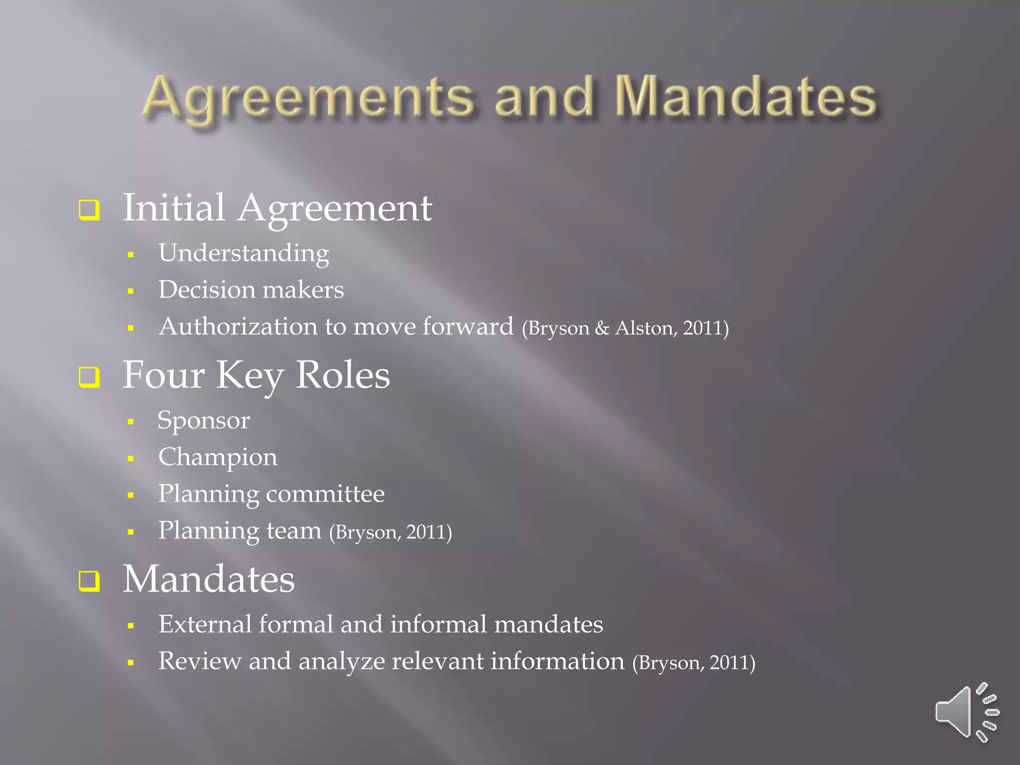 Initial Agreement
 Understanding
 Decision makers
 Authorization to move forward (Bryson & Alston, 2011)
 Four Key Roles
 Sponsor
 Champion
 Planning committee
 Planning team (Bryson, 2011)
 Mandates
 External formal and informal mandates
 Review and analyze relevant information (Bryson, 2011)
 