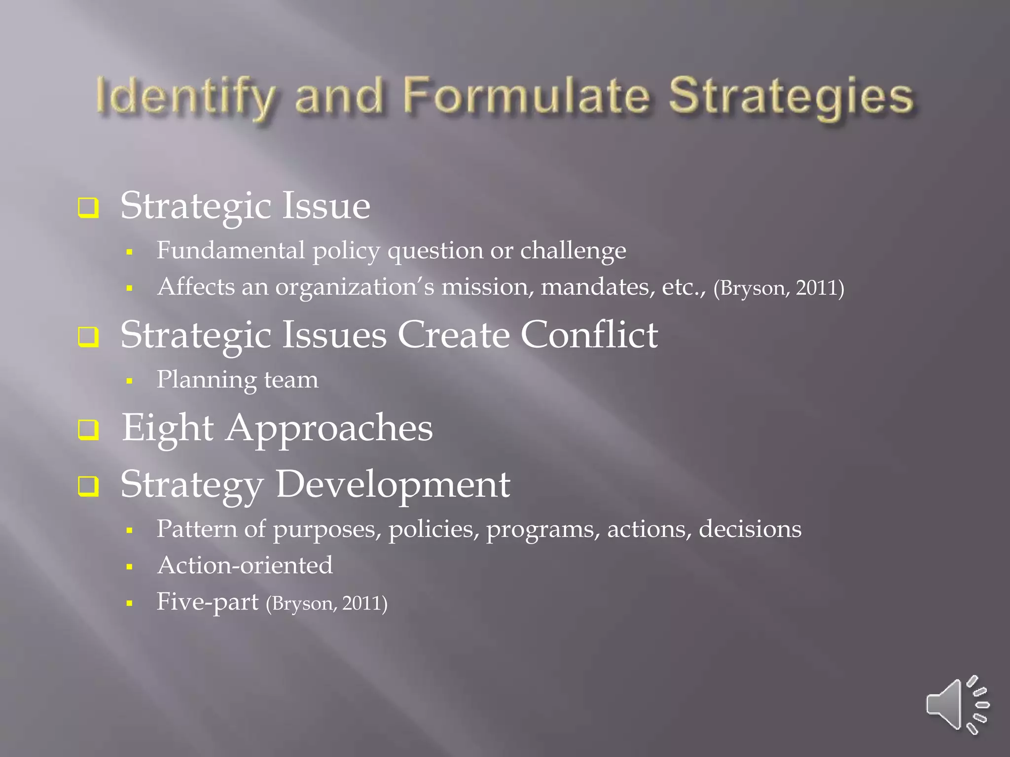  Strategic Issue
 Fundamental policy question or challenge
 Affects an organization’s mission, mandates, etc., (Bryson, 2011)
 Strategic Issues Create Conflict
 Planning team
 Eight Approaches
 Strategy Development
 Pattern of purposes, policies, programs, actions, decisions
 Action-oriented
 Five-part (Bryson, 2011)
 