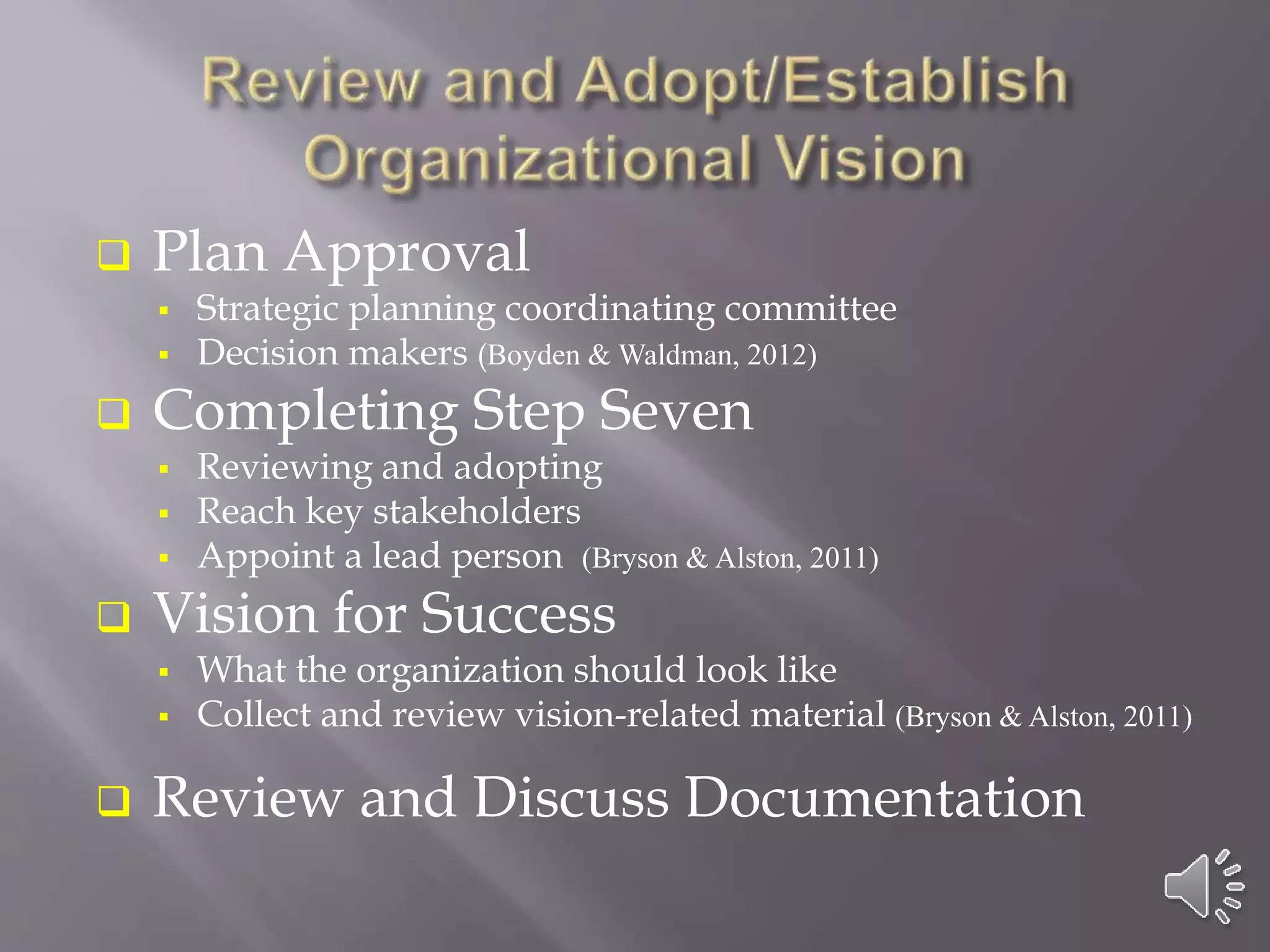  Plan Approval
 Strategic planning coordinating committee
 Decision makers (Boyden & Waldman, 2012)
 Completing Step Seven
 Reviewing and adopting
 Reach key stakeholders
 Appoint a lead person (Bryson & Alston, 2011)
 Vision for Success
 What the organization should look like
 Collect and review vision-related material (Bryson & Alston, 2011)
 Review and Discuss Documentation
 