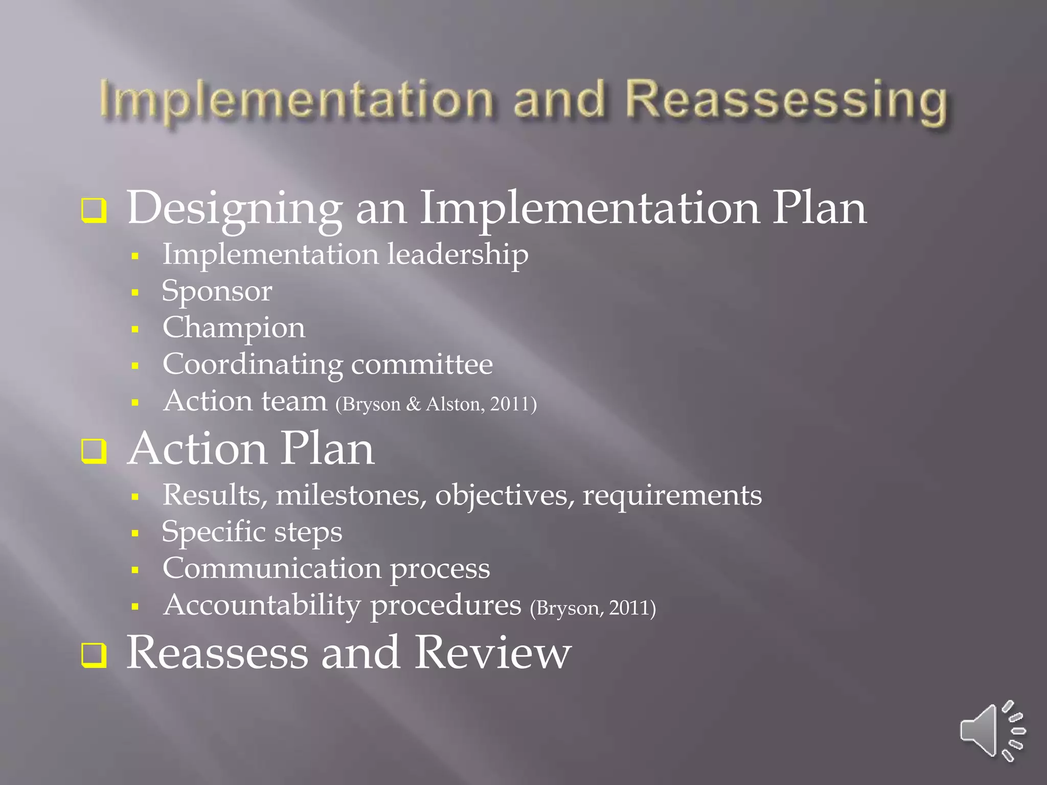  Designing an Implementation Plan
 Implementation leadership
 Sponsor
 Champion
 Coordinating committee
 Action team (Bryson & Alston, 2011)
 Action Plan
 Results, milestones, objectives, requirements
 Specific steps
 Communication process
 Accountability procedures (Bryson, 2011)
 Reassess and Review
 
