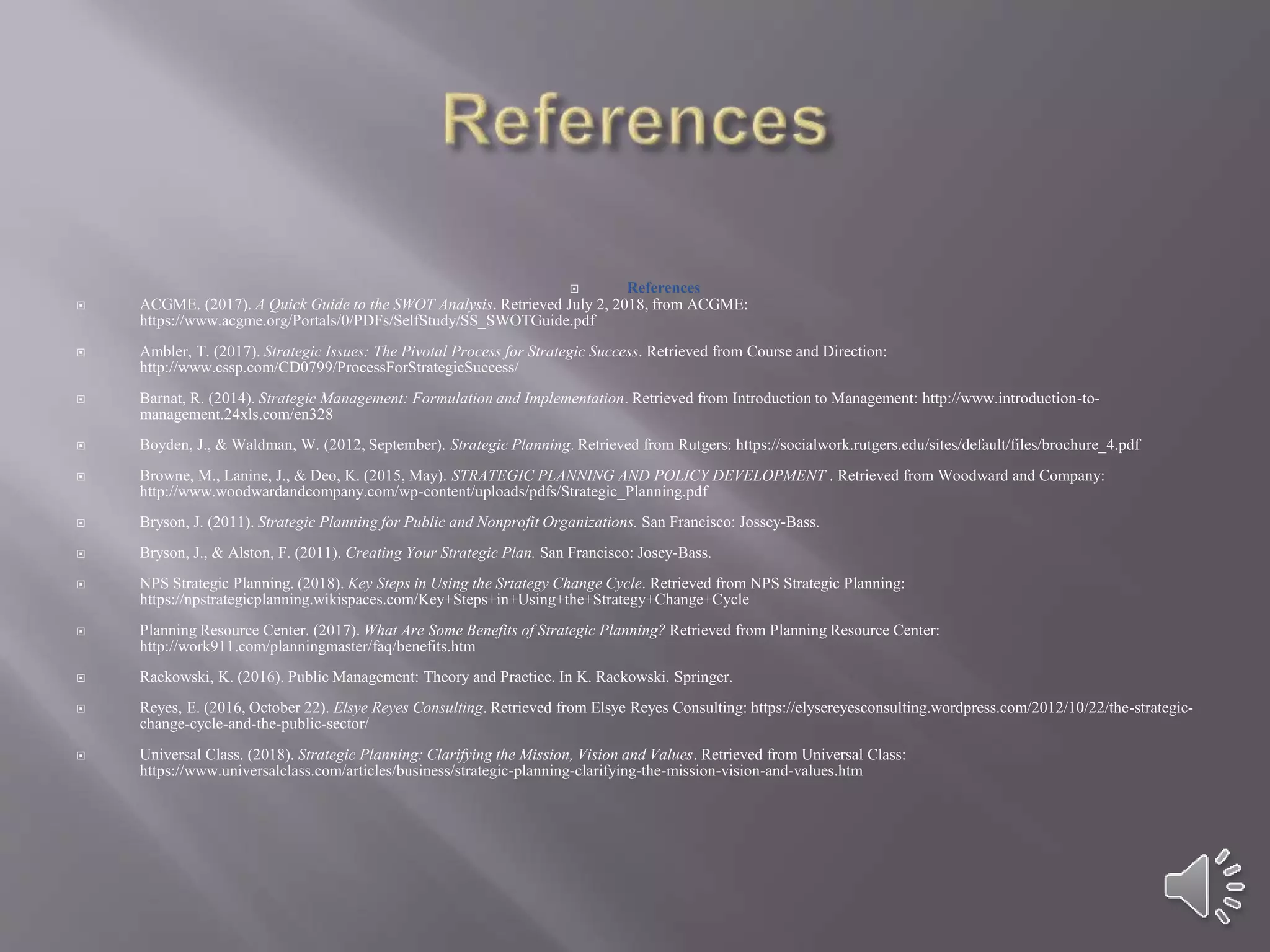  References
 ACGME. (2017). A Quick Guide to the SWOT Analysis. Retrieved July 2, 2018, from ACGME:
https://www.acgme.org/Portals/0/PDFs/SelfStudy/SS_SWOTGuide.pdf
 Ambler, T. (2017). Strategic Issues: The Pivotal Process for Strategic Success. Retrieved from Course and Direction:
http://www.cssp.com/CD0799/ProcessForStrategicSuccess/
 Barnat, R. (2014). Strategic Management: Formulation and Implementation. Retrieved from Introduction to Management: http://www.introduction-to-
management.24xls.com/en328
 Boyden, J., & Waldman, W. (2012, September). Strategic Planning. Retrieved from Rutgers: https://socialwork.rutgers.edu/sites/default/files/brochure_4.pdf
 Browne, M., Lanine, J., & Deo, K. (2015, May). STRATEGIC PLANNING AND POLICY DEVELOPMENT . Retrieved from Woodward and Company:
http://www.woodwardandcompany.com/wp-content/uploads/pdfs/Strategic_Planning.pdf
 Bryson, J. (2011). Strategic Planning for Public and Nonprofit Organizations. San Francisco: Jossey-Bass.
 Bryson, J., & Alston, F. (2011). Creating Your Strategic Plan. San Francisco: Josey-Bass.
 NPS Strategic Planning. (2018). Key Steps in Using the Srtategy Change Cycle. Retrieved from NPS Strategic Planning:
https://npstrategicplanning.wikispaces.com/Key+Steps+in+Using+the+Strategy+Change+Cycle
 Planning Resource Center. (2017). What Are Some Benefits of Strategic Planning? Retrieved from Planning Resource Center:
http://work911.com/planningmaster/faq/benefits.htm
 Rackowski, K. (2016). Public Management: Theory and Practice. In K. Rackowski. Springer.
 Reyes, E. (2016, October 22). Elsye Reyes Consulting. Retrieved from Elsye Reyes Consulting: https://elysereyesconsulting.wordpress.com/2012/10/22/the-strategic-
change-cycle-and-the-public-sector/
 Universal Class. (2018). Strategic Planning: Clarifying the Mission, Vision and Values. Retrieved from Universal Class:
https://www.universalclass.com/articles/business/strategic-planning-clarifying-the-mission-vision-and-values.htm
 