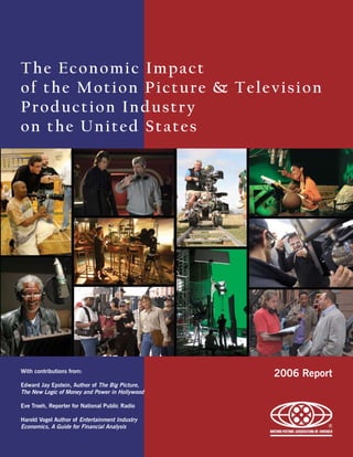 The Economic Impact
of the Motion Picture & Television
Production Industry
on the United States




With contributions from:
                                                 2006 Report
Edward Jay Epstein, Author of The Big Picture,
The New Logic of Money and Power in Hollywood

Eve Troeh, Reporter for National Public Radio

Harold Vogel Author of Entertainment Industry
Economics, A Guide for Financial Analysis
 