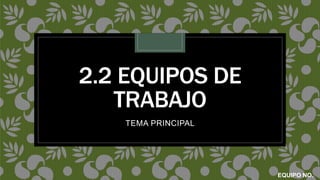 2.2 EQUIPOS DE
TRABAJO
TEMA PRINCIPAL
EQUIPO NO.
 