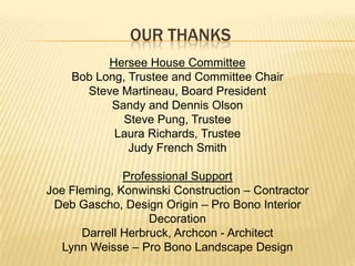 Our thanksHersee House CommitteeBob Long, Trustee and Committee ChairSteve Martineau, Board PresidentSandy and Dennis OlsonSteve Pung, TrusteeLaura Richards, TrusteeJudy French SmithProfessional SupportJoe Fleming, Konwinski Construction – ContractorDeb Gascho, Design Origin – Pro Bono Interior DecorationDarrell Herbruck, Archcon - ArchitectLynn Weisse – Pro Bono Landscape Design