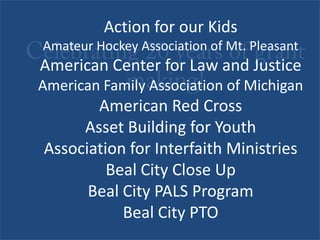 Celebrating 20 years of grant making! Action for our KidsAmateur Hockey Association of Mt. PleasantAmerican Center for Law and JusticeAmerican Family Association of MichiganAmerican Red CrossAsset Building for YouthAssociation for Interfaith MinistriesBeal City Close UpBeal City PALS ProgramBeal City PTO 