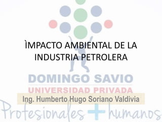 ÌMPACTO AMBIENTAL DE LA
INDUSTRIA PETROLERA
Ing. Humberto Hugo Soriano Valdivia
 