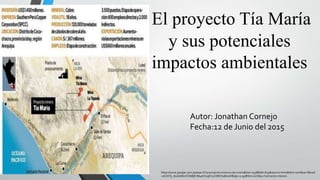 El proyecto Tía María
y sus potenciales
impactos ambientales
https://www.google.com.pe/search?q=proyecto+minero+tia+maria&biw=1438&bih=653&source=lnms&tbm=isch&sa=X&ved
=0CAYQ_AUoAWoVChMIjPvM4sKKxgIV02OMCh0BJwAf&dpr=0.95#tbm=isch&q=Yaimiento+minero
Autor: Jonathan Cornejo
Fecha:12 de Junio del 2015
 