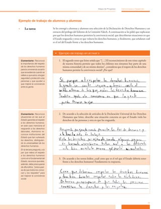 11
Mapa de Progreso Democracia y Desarrollo
Ejemplo de trabajo de alumnos y alumnas
•	 La tarea: Se les entregó a alumnas y alumnos una selección de la Declaración de Derechos Humanos y un
extracto del prólogo del Informe de la Comisión Valech. A continuación se les pidió que explicaran
por qué los derechos humanos permiten la convivencia social, que describieran situaciones en que
el Estado resguarda y otras en que vulnera los derechos humanos, y, finalmente, que señalaran cuál
es el rol del Estado frente a los derechos humanos.
•	 Ejemplo de trabajo en el nivel »
Comentario: Reconoce
la importancia del respeto
de los derechos humanos
para la convivencia social lo
que se evidencia cuando se
refiere a que estos otorgan
seguridad y protección a las
personas y que ayudan a
que mejore la convivencia
entre la gente.
1.	 El segundo texto que leíste señala que “[…] El reconocimiento de este triste capítulo
de nuestra historia permite que todos los chilenos nos sintamos hoy parte de una
misma comunidad y de un mismo destino”, ¿consideras que el respeto de los derechos
humanos permite la convivencia social? ¿Por qué?
Comentario: Reconoce
situaciones en las que el
Estado garantiza el respeto
a los derechos humanos;
en este caso menciona el
resguardo a los derechos
laborales. Asimismo re-
conoce instituciones del
Estado que han vulnerado
los derechos, distinguien-
do la universalidad de los
derechos humanos.   
En la tercera pregunta, a la
par que releva el respeto
a los derechos humanos
como el rol fundamental del
Estado, reconoce que éste,
además, debe preocuparse
de difundirlos, “preocupar-
se de que todos los conoz-
can y los respeten” para
así mejorar la convivencia
social. 
2.	 De acuerdo a la selección de artículos de la Declaración Universal de los Derechos
Humanos que leíste, describe una situación concreta en que el Estado viola los
derechos de las personas y otra en que los resguarda.
3.	 De acuerdo a los textos leídos; ¿cuál crees que es el rol que el Estado debería tener
frente a los derechos humanos? Fundamenta tu respuesta.
 