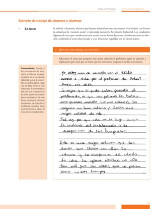 13
Mapa de Progreso Democracia y Desarrollo
Ejemplo de trabajo de alumnos y alumnas
•	 La tarea: Se solicitó a alumnos y alumnas que leyeran detenidamente cuatro textos relacionados con formas
de solucionar la “cuestión social” evidenciada durante la Revolución Industrial. Los estudiantes
eligieron el texto que consideraron más acorde con su forma de pensar y fundamentaron su selec-
ción, aludiendo al texto seleccionado y a las soluciones sugeridas por los demás textos.
•	 Ejemplo de trabajo en el nivel »
Selecciona el texto que propone una mejor solución al problema según tu opinión y
explica por qué crees que es mejor que las soluciones propuestas en los otros textos.
Comentario: Frente a
las propuestas de solu-
ción a problemas sociales,
surgidos de la revolución
industrial, que se le presen-
tan en textos dados, elige
una de ellas como la más
adecuada, fundamenta su
elección y la compara con
las otras a partir de criterios
éticos e históricos. De esta
forma reconoce distintas
propuestas de solución a
problemas sociales, toma
posición frente a ellas y la
comunica fundadamente.
 