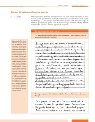 15
Mapa de Progreso Democracia y Desarrollo
Ejemplo de trabajo de alumnos y alumnas
•	 La tarea: Alumnos y alumnas observaron dos imágenes alusivas al uso de la fuerza en sistemas no demo-
cráticos. Además leyeron un texto relacionado con las desapariciones forzadas durante la segunda
mitad del siglo XX y otro texto que vincula los derechos humanos con la democracia y la paz. Se
les solicita que emitan una opinión acerca de si consideran que la democracia facilita el respeto
de los derechos humanos y expliquen el porqué de su opinión.
•	 Ejemplo de trabajo en el nivel »
Describe de forma fundamentada qué condiciones sociales y políticas pueden propiciar
la violación a los derechos humanos.
Comentario: Describe la
situación de los ciudada-
nos en regímenes no de-
mocráticos demostrando
comprender que en ellos no
se respetan los derechos
de las personas y que no
hay igualdad ante la Ley.
Además manifiesta que, por
el contrario, en un gobierno
democrático la igualdad
asegura la participación, el
hacerse oír y el tener identi-
dad, y de esta manera, que
se respeten los derechos
de las personas. Expresa
con claridad su valoración
de la democracia en rela-
ción con el resguardo de
los derechos humanos. En
su argumentación alude a
la participación democrá-
tica al mencionar que “el
pueblo puede tener voz” y
que “busca la igualdad para
todos”. La respuesta a esta
tarea vincula el resguardo
de los derechos humanos
con la valoración del siste-
ma democrático.
¿Crees que organizarse democráticamente facilita el respeto de los derechos humanos?
¿Por qué?
 