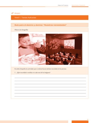 ?	Anexo
Nivel 1 / Tareas Aplicadas
21
Mapa de Progreso Democracia y Desarrollo
Guía para el alumno y alumna: “Nuestras necesidades”
Observa las fotografías
En ambas fotografías las actividades que se realizan buscan satisfacer necesidades de las personas.
1.	 	
¿Qué necesidad se satisface en cada una de las imágenes?
 