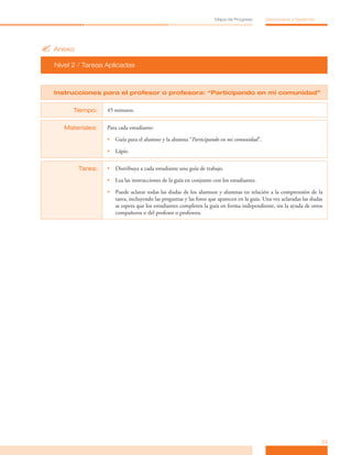 ?	Anexo
Nivel 2 / Tareas Aplicadas
23
Mapa de Progreso Democracia y Desarrollo
Instrucciones para el profesor o profesora: “Participando en mi comunidad”
Tiempo: 45 minutos.
Materiales: Para cada estudiante:
•	 Guía para el alumno y la alumna “Participando en mi comunidad”.
•	 Lápiz.
Tarea: •	 Distribuya a cada estudiante una guía de trabajo.
•	 Lea las instrucciones de la guía en conjunto con los estudiantes.
•	 Puede aclarar todas las dudas de los alumnos y alumnas en relación a la comprensión de la
tarea, incluyendo las preguntas y las fotos que aparecen en la guía. Una vez aclaradas las dudas
se espera que los estudiantes completen la guía en forma independiente, sin la ayuda de otros
compañeros o del profesor o profesora.
 