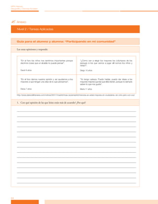 ?	Anexo
Nivel 2 / Tareas Aplicadas
24
MPA Historia,
Geografía y Ciencias Sociales
Guía para el alumno y alumna: “Participando en mi comunidad”
Lee estas opiniones y responde:
“En el foro los niños nos sentimos importantes porque
decimos cosas que un alcalde no puede pensar”.
David 9 años
“¿Cómo van a elegir los mayores los columpios de los
parques si los que vamos a jugar allí somos los niños y
niñas?”.
Diego 10 años
“En el foro damos nuestra opinión y así ayudamos a los
mayores a que tengan una idea de lo que pensamos”.
Diana 7 años
“Yo tengo cabeza. Puedo hablar, puedo dar ideas a los
mayores mejores que las que ellos tienen, porque no siempre
saben lo que nos gusta”.
María 11 años
http://www.diariodelhenares.com/noticia/30417/madrid/rivas-vaciamadrid/menores-en-edad-mayores-en-ciudadania:-sin-voto-pero-con-voz/
1.	 Con qué opinión de las que leíste estás más de acuerdo? ¿Por qué?
 