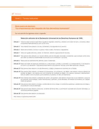 ?	Anexo
Nivel 3 / Tareas Aplicadas
27
Mapa de Progreso Democracia y Desarrollo
Guia para el alumno:
“La importancia del respeto de los derechos humanos”
Lee con atención los siguientes textos y responde:
Selección artículos de la Declaración Universal de los Derechos Humanos de 1948.
Artículo 1	 Todos los seres humanos nacen libres e iguales en dignidad y derechos y, dotados como están de razón y conciencia, deben
comportarse fraternalmente los unos con los otros.
Artículo 3	 Todo individuo tiene derecho a la vida, a la libertad y a la seguridad de su persona.
Artículo 5	 Nadie será sometido a torturas ni a penas o tratos crueles, inhumanos o degradantes.
Artículo 7	 Todos son iguales ante la ley y tienen, sin distinción, derecho a igual protección de la ley.
Artículo 8	 Toda persona tiene derecho a un recurso efectivo ante los tribunales nacionales competentes, que la ampare contra actos
que violen sus derechos fundamentales reconocidos por la constitución o por la ley.
Artículo 9	 Nadie podrá ser arbitrariamente detenido, preso ni desterrado.
Artículo 12	Nadie será objeto de injerencias arbitrarias en su vida privada, su familia, su domicilio o su correspondencia, ni de ataques a
su honra o a su reputación. Toda persona tiene derecho a la protección de la ley contra tales injerencias o ataques.
Artículo 13	Toda persona tiene derecho a circular libremente y a elegir su residencia en el territorio de un Estado.
Artículo 18	Toda persona tiene derecho a la libertad de pensamiento, de conciencia y de religión; este derecho incluye la libertad de
cambiar de religión o de creencia, así como la libertad de manifestar su religión o su creencia, individual y colectivamente,
tanto en público como en privado, por la enseñanza, la práctica, el culto y la observancia.
Artículo 19	Todo individuo tiene derecho a la libertad de opinión y de expresión; este derecho incluye el de no ser molestado a causa de
sus opiniones, el de investigar y recibir informaciones y opiniones, y el de difundirlas, sin limitación de fronteras, por cualquier
medio de expresión.
Artículo 23	Toda persona tiene derecho al trabajo, a la libre elección de su trabajo, a condiciones equitativas y satisfactorias de trabajo y
a la protección contra el desempleo.
Artículo 24	Toda persona tiene derecho al descanso, al disfrute del tiempo libre, a una limitación razonable de la duración del trabajo y a
vacaciones periódicas pagadas.
Artículo 26	Toda persona tiene derecho a la educación.
http://www.un.org/es/documents/udhr/
 