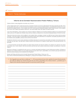 ?	Anexo
Nivel 3 / Tareas Aplicadas
28
MPA Historia,
Geografía y Ciencias Sociales
Informe de la Comisión Nacional sobre Prisión Política y Tortura
“Al leer el informe, varias preguntas nos acosan una y otra vez.
¿Cómo explicar tanto horror? ¿Qué pudo provocar conductas humanas como las que allí aparecen? No tengo respuesta para ello. Como
en otras partes del mundo y en otros momentos de la historia, la razón no alcanza a explicar ciertos comportamientos humanos en los que
predomina la crueldad extrema. ¿Cómo explicar que el 94% de las personas detenidas señalaron haber sufrido torturas? ¿Cómo explicar
que, de las 3.400 mujeres que prestaron testimonio, casi todas señalan haber sido objeto de violencia sexual?
Y hay otras interrogantes. ¿Cómo pudimos vivir 30 años de silencio? Sabemos que durante la dictadura el silencio era consecuencia del
miedo, pero eso no lo explica todo. Del lado de las víctimas, el silencio se relaciona con una actitud de dignidad básica. El informe nos dice:
“Descorrer el velo de la tortura, de la humillación, de la violación física y sicológica, es algo muy difícil de hacer. Incluso ante los propios
cónyuges. Y ese mismo silencio comprensible fue ahondando el daño de los sufrimientos no compartidos, de aquello que preferimos poner
en el estante de las pesadillas y arrancar de los archivos de la historia”.
El trasfondo del Informe son las vidas quebradas, las familias destruidas, las perspectivas personales tronchadas, la impotencia para dar
a los hijos una vida mejor. Todo ello estuvo cubierto durante mucho tiempo por un espeso e insano silencio. Eso tenía que terminar, y ha
terminado.
[…] El reconocimiento de este triste capítulo de nuestra historia permite que todos los chilenos nos sintamos hoy parte de una misma
comunidad y de un mismo destino. Este reconocimiento permite sentir que nuestras instituciones armadas nos pertenecen a todos los
chilenos.
Reconocer el desvarío y la pérdida del rumbo que en un momento del pasado permitieron que las instituciones armadas y el Estado se
apartaran de su tradición histórica, de sus propias doctrinas que las vieron nacer y desarrollarse, es la condición para que retomemos la
senda de siempre trazada por los fundadores de la República.”
Extracto del Prólogo del Informe de la Comisión Nacional sobre Prisión Política y Tortura, pp. 6-8.
http://www.comisionprisionpoliticaytortura.cl/filesapp/01_prologo.pdf (Consultada en febrero de 2010).
1.	 En el segundo texto que leíste se señala que “[…] El reconocimiento de este triste capítulo de nuestra historia permite
que todos los chilenos nos sintamos hoy parte de una misma comunidad y de un mismo destino”, ¿consideras que el
respeto de los derechos humanos permite la convivencia social? ¿Por qué?
 