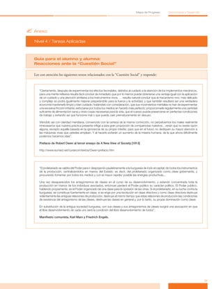 ?	Anexo
Nivel 4 / Tareas Aplicadas
31
Mapa de Progreso Democracia y Desarrollo
Guía para el alumno y alumna:
Reacciones ante la “Cuestión Social”
Lee con atención los siguientes textos relacionados con la “Cuestión Social” y responde:
“Ciertamente, después de experimentar los efectos favorables, debidos al cuidado a la atención de los implementos mecánicos,
para una mente reflexiva resulta fácil concluir de inmediato que por lo menos puede obtenerse una ventaja igual con la aplicación
de un cuidado y una atención similares a los instrumentos vivos. … resulta natural concluir que el mecanismo vivo, más delicado
y complejo se podrá igualmente mejorar preparándolo para la fuerza y la actividad; y que también resultará ser una verdadera
economía mantenerlo limpio y bien cuidado; tratándolo con consideración, que sus movimientos mentales no han de experimentar
una excesiva fricción irritante; esforzarse por todos los medios en hacerlo más perfecto; proporcionarle regularmente una cantidad
suficiente de alimentación sana y otras cosas necesarias para la vida, que el cuerpo pueda preservarse en perfectas condiciones
de trabajo y evitando así que funcione mal o que pueda caer prematuramente en desuso.
Viéndolo así con claridad meridiana, convencido con la certeza de la misma convicción, no perpetuemos los males realmente
innecesarios que nuestra práctica presente inflige a esta gran proporción de compatriotas nuestros…verán que no existe razón
alguna, excepto aquella basada en la ignorancia de su propio interés, para que en el futuro no dediquen su mayor atención a
las máquinas vivas que ustedes emplean. Y al hacerlo evitarán un aumento de la miseria humana, de la que ahora difícilmente
podemos hacernos idea”.
Prefacio de Robert Owen al tercer ensayo de A New View of Society [1813]
http://www.eumed.net/cursecon/textos/Owen-prefacio.htm
“El proletariado se valdrá del Poder para ir despojando paulatinamente a la burguesía de todo el capital, de todos los instrumentos
de la producción, centralizándolos en manos del Estado, es decir, del proletariado organizado como clase gobernante, y
procurando fomentar por todos los medios y con la mayor rapidez posible las energías productivas...
Una vez desaparecidos los antagonismos de clases en el curso de su desenvolvimiento, y estando concentrada toda la
producción en manos de los individuos asociados, entonces perderá el Poder público su carácter político. El Poder público,
hablando propiamente, es el Poder organizado de una clase para la opresión de las otras. Si el proletariado, en su lucha contra la
burguesía, se constituye fuertemente en clase; si se erige por una revolución en clase directora y como clase directora destruye
violentamente las antiguas relaciones de producción, destruye al mismo tiempo que estas relaciones de producción las condiciones
de existencia del antagonismo de las clases, destruye las clases en general y, por lo tanto, su propia dominación como clase.
En substitución de la antigua sociedad burguesa, con sus clases y sus antagonismos de clases surgirá una asociación en que
el libre desenvolvimiento de cada uno será la condición del libre desenvolvimiento de todos”.
Manifiesto comunista. Karl Marx y Friedrich Engels.
 