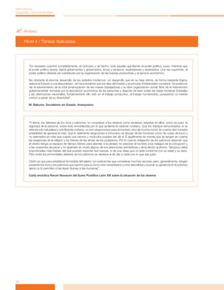 ?	Anexo
Nivel 4 / Tareas Aplicadas
32
MPA Historia,
Geografía y Ciencias Sociales
“Es necesario suprimir completamente, en principio y de hecho, todo aquello que llaman el poder político; pues, mientras que
el poder político exista, habrá gobernantes y gobernados, amos y esclavos, explotadores y explotados. Una vez suprimido, el
poder político debería ser substituido por la organización de las fuerzas productivas y el servicio económico.
No obstante el enorme desarrollo de los estados modernos -un desarrollo que en su fase última, de forma bastante lógica,
reduce el Estado a una absurdidad-, se hace evidente que los días del Estado y el principio Estatal están contados. Ya podemos
ver el advenimiento de la total emancipación de las masas trabajadoras y su libre organización social, libre de la intervención
gubernamental, formada por la asociación económica de las personas y dejando de lado todas las viejas fronteras Estatales
y las distinciones nacionales, fundamentado ello sólo en el trabajo productivo, el trabajo humanizado; poseyendo un interés
común a pesar de su diversidad”.
M. Bakunin. Socialismo sin Estado: Anarquismo
“Y éstos, los deberes de los ricos y patronos: no considerar a los obreros como esclavos; respetar en ellos, como es justo, la
dignidad de la persona, sobre todo ennoblecida por lo que se llama el carácter cristiano. Que los trabajos remunerados, si se
atiende a la naturaleza y a la filosofa cristiana, no son vergonzosos para el hombre, sino de mucha honra, en cuanto dan honesta
posibilidad de ganarse la vida. Que lo realmente vergonzoso e inhumano es abusar de los hombres como de cosas de lucro y
no estimarlos en más que cuanto sus nervios y músculos pueden dar de sí. E igualmente se manda que se tengan en cuenta
las exigencias de la religión y los bienes de las almas de los proletarios. Por lo cual es obligación de los patronos disponer que
el obrero tenga un espacio de tiempo idóneo para atender a la piedad, no exponer al hombre a los halagos de la corrupción y
a las ocasiones de pecar y no apartarlo en modo alguno de sus atenciones domésticas y de la afición al ahorro. Tampoco debe
imponérseles más trabajo del que puedan soportar sus fuerzas, ni de una clase que no esté conforme con su edad y su sexo.
Pero entre los primordiales deberes de los patronos se destaca el de dar a cada uno lo que sea justo.
Cierto es que para establecer la medida del salario con justicia hay que considerar muchas razones; pero, generalmente, tengan
presente los ricos y los patronos que oprimir para su lucro a los necesitados y a los desvalidos y buscar su ganancia en la pobreza
ajena no lo permiten ni las leyes divinas ni las humanas”.
Carta encíclica Rerum Novarum del Sumo Pontífice León XIII sobre la situación de los obreros
 