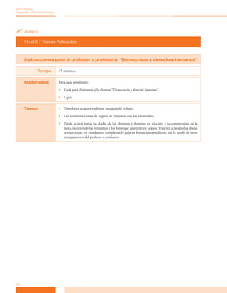 ?	Anexo
Nivel 5 / Tareas Aplicadas
34
MPA Historia,
Geografía y Ciencias Sociales
Instrucciones para el profesor o profesora: “Democracia y derechos humanos”
Tiempo: 45 minutos.
Materiales: Para cada estudiante:
•	 Guía para el alumno y la alumna “Democracia y derechos humanos”.
•	 Lápiz.
Tarea: •	 Distribuya a cada estudiante una guía de trabajo.
•	 Lea las instrucciones de la guía en conjunto con los estudiantes.
•	 Puede aclarar todas las dudas de los alumnos y alumnas en relación a la comprensión de la
tarea, incluyendo las preguntas y las fotos que aparecen en la guía. Una vez aclaradas las dudas
se espera que los estudiantes completen la guía en forma independiente, sin la ayuda de otros
compañeros o del profesor o profesora.
 