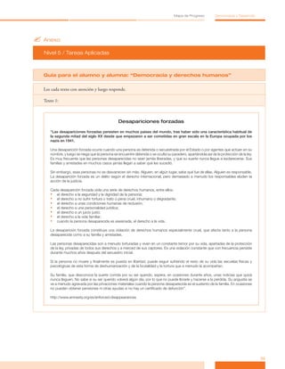 ?	Anexo
Nivel 5 / Tareas Aplicadas
35
Mapa de Progreso Democracia y Desarrollo
Guía para el alumno y alumna: “Democracia y derechos humanos”
Lee cada texto con atención y luego responde.
Texto 1:
Desapariciones forzadas
“Las desapariciones forzadas persisten en muchos países del mundo, tras haber sido una característica habitual de
la segunda mitad del siglo XX desde que empezaron a ser cometidas en gran escala en la Europa ocupada por los
nazis en 1941.
Una desaparición forzada ocurre cuando una persona es detenida o secuestrada por el Estado o por agentes que actúan en su
nombre, y luego se niega que la persona se encuentre detenida o se oculta su paradero, apartándola así de la protección de la ley.
Es muy frecuente que las personas desaparecidas no sean jamás liberadas, y que su suerte nunca llegue a esclarecerse. Sus
familias y amistades en muchos casos jamás llegan a saber qué les sucedió.
Sin embargo, esas personas no se desvanecen sin más. Alguien, en algún lugar, sabe qué fue de ellas. Alguien es responsable.
La desaparición forzada es un delito según el derecho internacional, pero demasiado a menudo los responsables eluden la
acción de la justicia.
Cada desaparición forzada viola una serie de derechos humanos, entre ellos:
•	 el derecho a la seguridad y la dignidad de la persona;
•	 el derecho a no sufrir tortura o trato o pena cruel, inhumano o degradante;
•	 el derecho a unas condiciones humanas de reclusión;
•	 el derecho a una personalidad jurídica;
•	 el derecho a un juicio justo;
•	 el derecho a la vida familiar;
•	 cuando la persona desaparecida es asesinada, el derecho a la vida.
La desaparición forzada constituye una violación de derechos humanos especialmente cruel, que afecta tanto a la persona
desaparecida como a su familia y amistades.
Las personas desaparecidas son a menudo torturadas y viven en un constante temor por su vida, apartadas de la protección
de la ley, privadas de todos sus derechos y a merced de sus captores. Es una violación constante que con frecuencia persiste
durante muchos años después del secuestro inicial.
Si la persona no muere y finalmente es puesta en libertad, puede seguir sufriendo el resto de su vida las secuelas físicas y
psicológicas de esta forma de deshumanización y de la brutalidad y la tortura que a menudo la acompañan.
Su familia, que desconoce la suerte corrida por su ser querido, espera, en ocasiones durante años, unas noticias que quizá
nunca lleguen. No sabe si su ser querido volverá algún día, por lo que no puede llorarle y hacerse a la pérdida. Su angustia se
ve a menudo agravada por las privaciones materiales cuando la persona desaparecida es el sustento de la familia. En ocasiones
no pueden obtener pensiones ni otras ayudas si no hay un certificado de defunción”.
http://www.amnesty.org/es/enforced-disappearances
 