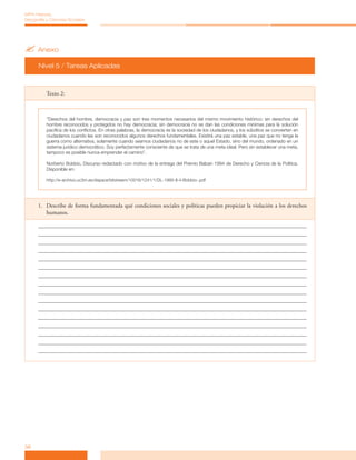 ?	Anexo
Nivel 5 / Tareas Aplicadas
36
MPA Historia,
Geografía y Ciencias Sociales
	 Texto 2:
“Derechos del hombre, democracia y paz son tres momentos necesarios del mismo movimiento histórico: sin derechos del
hombre reconocidos y protegidos no hay democracia; sin democracia no se dan las condiciones mínimas para la solución
pacífica de los conflictos. En otras palabras, la democracia es la sociedad de los ciudadanos, y los súbditos se convierten en
ciudadanos cuando les son reconocidos algunos derechos fundamentales. Existirá una paz estable, una paz que no tenga la
guerra como alternativa, solamente cuando seamos ciudadanos no de este o aquel Estado, sino del mundo, ordenado en un
sistema jurídico democrático. Soy perfectamente consciente de que se trata de una meta ideal. Pero sin establecer una meta,
tampoco es posible nunca emprender el camino”.
Norberto Bobbio, Discurso redactado con motivo de la entrega del Premio Balzan 1994 de Derecho y Ciencia de la Política.
Disponible en:
http://e-archivo.uc3m.es/dspace/bitstream/10016/1241/1/DL-1995-II-4-Bobbio-.pdf
1.	 Describe de forma fundamentada qué condiciones sociales y políticas pueden propiciar la violación a los derechos
humanos.
 