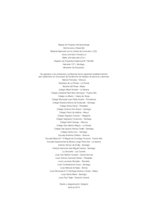 Mapas de Progreso del Aprendizaje
Democracia y Desarrollo
Material elaborado por la Unidad de Currículum, UCE.
www.curriculum-mineduc.cl
ISBN: 978-956-292-279-1
Registro de Propiedad Intelectual Nº 190.665
Alameda 1371, Santiago.
Ministerio de Educación.
Se agradece a los profesores y profesoras de los siguientes establecimientos
que colaboraron en el proceso de recolección de trabajos de alumnos y alumnas:
Alianza Francesa - Vitacura
Alcántara de La Florida - La Florida
Alicante del Rosal - Maipú
Colegio Albert Einstein - La Serena
Colegio Cardenal Raúl Silva Henríquez - Puente Alto
Colegio La Misión - Calera de Tango
Colegio Municipal Juan Pablo Duarte - Providencia
Colegio Nuestra Señora de Andacollo - Santiago
Colegio Notre Dame - Peñalolén
Colegio Oratorio Don Bosco - Santiago
Colegio Pedro de Valdivia - Macul
Colegio Sagrado Corazón - Talagante
Colegio Sagrados Corazones - Santiago
Colegio Saint George - Vitacura
Colegio San Alberto Magno - La Florida
Colegio San Ignacio Alonso Ovalle - Santiago
Colegio Santa Cruz - Santiago
Escuela Antártica Chilena - Vitacura
Escuela Básica N° 10 Miguel de Cruchaga Tocornal - Puente Alto
Escuela Experimental de Música Jorge Peña Hen - La Serena
Instituto Alonso de Ercilla - Santiago
Instituto Nacional José Miguel Carrera - Santiago
La Girouette - Las Condes
Liceo San Alberto Hurtado - Quinta Normal
Liceo Antonio Hermida Fabres - Peñalolén
Liceo Leonardo Murialdo - Recoleta
Liceo Confederación Suiza - Santiago
Liceo Manuel de Salas - Ñuñoa
Liceo Municipal A-73 Santiago Bueras y Avaria - Maipú
Liceo Santa María - Santiago
Liceo Ruiz Tagle - Estación Central
Diseño y diagramación: Designio
Abril de 2010
 