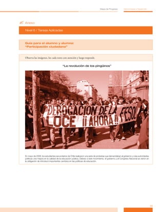 ?	Anexo
Nivel 6 / Tareas Aplicadas
39
Mapa de Progreso Democracia y Desarrollo
Guía para el alumno y alumna:
“Participación ciudadana”
Observa las imágenes, lee cada texto con atención y luego responde.
“La revolución de los pingüinos”
En mayo de 2006, los estudiantes secundarios de Chile realizaron una serie de protestas que demandaban al gobierno y a las autoridades
políticas una mejora en la calidad de la educación pública. Debido a este movimiento, el gobierno y el Congreso Nacional se vieron en
la obligación de introducir importantes cambios en las políticas de educación.
 
