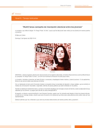 ?	Anexo
Nivel 6 / Tareas Aplicadas
41
Mapa de Progreso Democracia y Desarrollo
“INJUV lanza campaña de inscripción electoral entre los jóvenes”
La iniciativa, que utiliza el slogan “Yo Tengo Poder, Yo Voto”, busca que las elecciones sean vistas por los jóvenes de manera positiva
y proactiva.
El Mercurio Online
Domingo 2 de Agosto de 2009 16:44
Foto: INJUV
SANTIAGO.- Ante la progresiva disminución de los jóvenes en los registros electorales, el Instituto Nacional de la Juventud (INJUV) lanzó
su campaña “Yo Tengo Poder, Yo Voto”, con el fin de incentivar la inscripción de este grupo etario.
La iniciativa, orientada a personas de hasta 29 años, comenzará a desplegarse desde mañana y hasta el próximo 13 de septiembre,
fecha en que vence el plazo para efectuar el trámite.
Con un destacado rol de la actriz Fernanda Urrejola, la campaña incluye comerciales de televisión y frases radiales, que se emitirán en
medios de comunicación nacionales y regionales, además de piezas gráficas que serán exhibidas en vía pública.
También se distribuirá material informativo y se hará un importante despliegue de mensajes a través de Internet y redes sociales electrónicas
utilizadas por los jóvenes. La página web del sitio es www.yotengopoder.cl.
Al respecto, el director nacional del INJUV, Juan Eduardo Faúndez, explicó que “la campaña está dirigida a todos los jóvenes del país,
a través de un mensaje simple y directo que pone el acento en la relevancia que tiene para cada persona joven poder votar por sus
representantes”.
Destacó además que “es un llamado a que vean los procesos eleccionarios de manera positiva, libre y proactiva”.
 