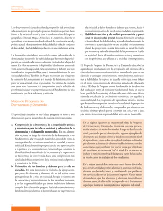 4
MPA Historia,
Geografía y Ciencias Sociales
Los dos primeros Mapas describen la progresión del aprendizaje
relacionado con los principales procesos históricos que han dado
forma a la sociedad actual y con la conformación del espacio
geográfico. El tercer Mapa, Democracia y Desarrollo, describe el
aprendizaje relacionado con los desafíos de la convivencia social y
política actual, el mejoramiento de la calidad de vida del conjunto
de la sociedad y las habilidades que favorecen una ciudadanía activa.
La formación ciudadana, entendida como valoración de la
democracia y desarrollo de habilidades que favorecen la partici-
pación, es considerada transversalmente en todos los Mapas del
sector. En ellos se reconoce la legitimidad de diversos puntos de
vista, así como la capacidad para argumentar y debatir, que son
consideradas imprescindibles para el desenvolvimiento de una
sociedad pluralista.También los Mapas reconocen que el rigor en
la expresión del pensamiento y el manejo de la información son
parte de una actitud cívica responsable. Por último, la empatía
con otros seres humanos y el compromiso con la solución de
problemas sociales se comprenden como el fundamento de una
convivencia pacífica, tolerante y solidaria.
Mapa de Progreso de
Democracia y Desarrollo
El aprendizaje descrito en este Mapa progresa en torno a tres
dimensiones que se desarrollan de manera interrelacionada:
a.	 Comprensión de la importancia de la organización política
y económica para la vida en sociedad y valoración de la
democracia y el desarrollo sustentable. En esta dimen-
sión se pone en juego la valoración de la democracia y sus
fundamentos, a la vez que del desarrollo, entendido como la
conjugación de crecimiento económico, equidad y susten-
tabilidad. Esta dimensión progresa desde una aproximación
a la política y la economía muy elemental que considera la
identificación de necesidades de las personas y la importancia
de las normas de convivencia, hacia una comprensión más
detallada del funcionamiento de la institucionalidad política
y económica de Chile.
b.	 Valoración de los derechos y deberes para la vida en
sociedad. En esta dimensión se visibiliza la apropiación,
por parte de alumnas y alumnos, de su rol activo como
protagonistas de la vida en sociedad, lo que se sustenta en
la valoración y reconocimiento de los derechos humanos,
y en las responsabilidades que como individuos debemos
cumplir. Esta dimensión progresa desde el reconocimiento y
la valoración que alumnas y alumnos hacen de su pertenencia
a la sociedad, y de los derechos y deberes que poseen, hacia el
reconocimiento activo de su rol como ciudadano responsable.
c.	 Habilidades sociales y de análisis para convivir y parti-
cipar en una sociedad plural. En esta dimensión se trabaja
el desarrollo de las habilidades y actitudes fundamentales de
convivencia y participación en una sociedad crecientemente
plural. La progresión en esta dimensión va desde la visión
que reconoce y valora la diversidad de las personas en la vida
en sociedad, hacia el involucramiento activo y consciente
con los problemas que afectan a la sociedad contemporánea.
El Mapa de Progreso de Democracia y Desarrollo describe los
aprendizajes involucrados en la apropiación del ejercicio de la
ciudadanía en contextos democráticos, entendiendo que en este
ejercicio se conjugan conocimientos, entendimientos, valoracio-
nes y habilidades. Se supera así aquella visión que pone énfasis
en el mero conocimiento de elementos aislados de educación
cívica. El Mapa de Progreso asume la valoración de los derechos
del ciudadano como el horizonte fundamental desde el que se
hace posible la democracia y el desarrollo, concebido este último
como la articulación de crecimiento económico, con equidad y
sustentabilidad. La progresión del aprendizaje descrita implica
que los estudiantes aprecian la sociedad actual desde la perspectiva
de la democracia y el desarrollo, comprenden que viven en una
sociedad diversa y plural que se construye día a día, y en la que,
por tanto, tienen una responsabilidad activa en su desarrollo.
En las páginas siguientes se encuentra el Mapa de Progreso
de Democracia y Desarrollo. Comienza con una presen-
tación sintética de todos los niveles. Luego se detalla cada
nivel, partiendo por su descripción, algunos ejemplos de
desempeño que ilustran cómo se puede reconocer este nivel
de aprendizaje, y uno o dos ejemplos de trabajos realizados
por alumnos y alumnas de diversos establecimientos, con los
comentarios que justifican por qué se juzga que el trabajo
del estudiante se encuentra “en” el nivel. En un anexo, se
incluye la versión completa de las tareas a partir de las cuales
se recolectaron los trabajos de los estudiantes.
En la mayor parte de los casos estas tareas fueron diseñadas
para ser desarrolladas por los alumnos y alumnas en el aula,
durante una hora de clases, y considerando que pudieran
ser reproducidas en un documento impreso. Varias tareas
demandaron que los alumnos y alumnas desarrollaran
diversos pasos, de ellos se ha incorporado en el documento
aquel que ilustra un desempeño más expresivo del nivel.
 