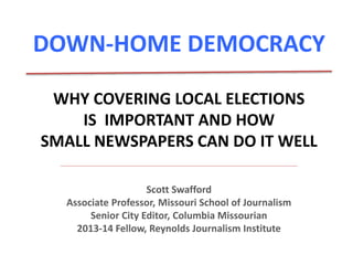 DOWN-HOME DEMOCRACY 
WHY COVERING LOCAL ELECTIONS 
IS IMPORTANT AND HOW 
SMALL NEWSPAPERS CAN DO IT WELL 
Scott Swafford 
Associate Professor, Missouri School of Journalism 
Senior City Editor, Columbia Missourian 
2013-14 Fellow, Reynolds Journalism Institute 
 