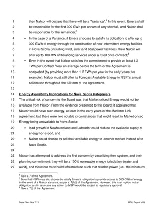 1

then Nalcor will declare that there will be a “Variance”.6 In this event, Emera shall

2

be responsible for the first 300 GWh per annum of any shortfall, and Nalcor shall

3

be responsible for the remainder;7

4

•

In the case of a Variance, if Emera chooses to satisfy its obligation to offer up to

5

300 GWh of energy through the construction of new intermittent energy facilities

6

in Nova Scotia (including wind, solar and tidal power facilities), then Nalcor will

7

offer up to 100 MW of balancing services under a fixed price contract;8

8

•

9

Even in the event that Nalcor satisfies the commitment to provide at least 1.2
TWh per Contract Year on average before the term of the Agreement is

10

completed (by providing more than 1.2 TWh per year in the early years, for

11

example), Nalcor must still offer its Forecast Available Energy in NSPI’s annual

12

solicitation throughout the full term of the Agreement.

13
14

Energy Availability Implications for Nova Scotia Ratepayers

15

The critical risk of concern to the Board was that Market-priced Energy would not be

16

available from Nalcor. From the evidence presented to the Board, it appeared that

17

Nalcor would have such energy, at least in the early years of the Maritime Link

18

agreement, but there were two notable circumstances that might result in Market-priced

19

Energy being unavailable to Nova Scotia:

20

•

21

load growth in Newfoundland and Labrador could reduce the available supply of
energy for export, and

22

•

23

Nalcor could choose to sell their available energy to another market instead of to
Nova Scotia.

24
25

Nalcor has attempted to address the first concern by describing their system, and their

26

planning commitment: they will be a 100% renewable energy jurisdiction (water and

27

wind), and therefore must build infrastructure such that reliable power (i.e., the minimum
6

See s. 7 of the Agreement.
Note that NSPI may also choose to satisfy Emera’s obligation to provide access to 300 GWh of energy
in the event of a Nalcor Variance, as per s. 7(f)(i) of the Agreement. However, this is an option, not an
obligation, and in any case any action by NSPI would be subject to regulatory approval.
8
See s. 7(i) of the Agreement.
7

Date Filed: Nov 7/13

MPA Page 4 of 9

 