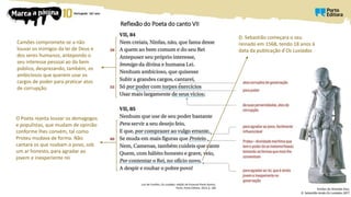 Reflexão do Poeta do canto VII
Luís de Camões, Os Lusíadas, edição de Emanuel Paulo Ramos,
Porto, Porto Editora, 2014, p. 260
Camões compromete-se a não
louvar os inimigos da lei de Deus e
dos seres humanos, antepondo o
seu interesse pessoal ao do bem
público, desprezando, também, os
ambiciosos que querem usar os
cargos de poder para praticar atos
de corrupção
O Poeta rejeita louvar os demagogos
e populistas, que mudam de opinião
conforme lhes convém, tal como
Proteu mudava de forma. Não
cantará os que roubam o povo, sob
um ar honesto, para agradar ao
jovem e inexperiente rei
D. Sebastião começara o seu
reinado em 1568, tendo 18 anos à
data da publicação d’Os Lusíadas
Simões de Almeida (tio),
D. Sebastião lendo Os Lusíadas,1877
 