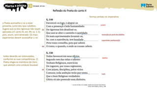 Reflexão do Poeta do canto X
Luís de Camões, Os Lusíadas, edição de Emanuel Paulo Ramos,
Porto, Porto Editora, 2014, p. 348
o Poeta aconselha o rei a estar
presente, junto dos seus súbditos.
Sugere que as leis rigorosas não sejam
aplicadas (cf. canto IX, est. 94, vv. 1-2),
pois, assim, será venerado. Os mais
experientes devem aconselhar o rei
todos deverão ser estimulados,
conforme as suas competências. O
Poeta elogia os membros do clero
que adotam uma conduta louvável
portanto
trabalhos
formas verbais no imperativo
 