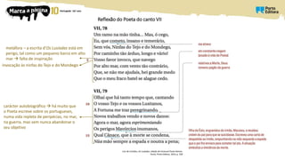 Reflexão do Poeta do canto VII
Luís de Camões, Os Lusíadas, edição de Emanuel Paulo Ramos,
Porto, Porto Editora, 2014, p. 258
metáfora – a escrita d’Os Lusíadas está em
perigo, tal como um pequeno barco em alto
mar  falta de inspiração
invocação às ninfas do Tejo e do Mondego
carácter autobiográfico  há muito que
o Poeta escreve sobre os portugueses,
numa vida repleta de peripécias, no mar,
na guerra, mas sem nunca abandonar o
seu objetivo
 