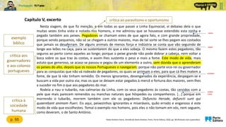 Nesta viagem, de que fiz menção, e em todas as que passei a Linha Equinocial, vi debaixo dela o que
muitas vezes tinha visto e notado nos homens, e me admirou que se houvesse estendido esta ronha e
pegado também aos peixes. Pegadores se chamam estes de que agora falo, e com grande propriedade,
porque sendo pequenos, não só se chegam a outros maiores, mas de tal sorte se lhes pegam aos costados
que jamais os desaferram. De alguns animais de menos força e indústria se conta que vão seguindo de
longe aos leões na caça, para se sustentarem do que a eles sobeja. O mesmo fazem estes pegadores, tão
seguros ao perto como aqueles ao longe; porque o peixe grande não pode dobrar a cabeça, nem voltar a
boca sobre os que traz às costas, e assim lhes sustenta o peso e mais a fome. Este modo de vida, mais
astuto que generoso, se acaso se passou e pegou de um elemento a outro, sem dúvida que o aprenderam
os peixes do alto, depois que os nossos Portugueses o navegaram; porque não parte vice-rei ou governador
para as conquistas que não vá rodeado de pegadores, os quais se arrimam a eles, para que cá lhes matem a
fome, de que lá não tinham remédio. Os menos ignorantes, desenganados da experiência, despegam-se e
buscam a vida por outra via; mas os que se deixam estar pegados à mercê e fortuna dos maiores, vem-lhes
a suceder no fim o que aos pegadores do mar.
Rodeia a nau o tubarão, nas calmarias da Linha, com os seus pegadores às costas, tão cerzidos com a
pele que mais parecem remendos ou manchas naturais que hóspedes ou companheiros. [...] porque em
morrendo o tubarão, morrem também com ele os pegadores: Defuncto Herode, defuncti sunt qui
quaerebant animam Pueri. Eis aqui, peixezinhos ignorantes e miseráveis, quão errado e enganoso é este
modo de vida que escolhestes. Tomai o exemplo nos homens, pois eles o não tomam em vós, nem seguem,
como deveram, o de Santo António.
Capítulo V, excerto
Padre António Vieira, Sermão de Santo António, Porto, Porto Editora, 2020, pp. 48-49 (texto com supressões)
exemplo
bíblico
malícia
p. 55
crítica aos
governadores
e aos colonos
portugueses
crítica à
sociedade
humana
crítica ao parasitismo e oportunismo
largam
encostam
cosidos,
unidos
 
