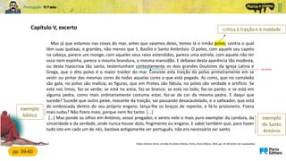 Mas já que estamos nas covas do mar, antes que saiamos delas, temos lá o irmão polvo, contra o qual
têm suas queixas, e grandes, não menos que S. Basílio e Santo Ambrósio. O polvo, com aquele seu capelo
na cabeça, parece um monge; com aqueles seus raios estendidos, parece uma estrela; com aquele não ter
osso nem espinha, parece a mesma brandura, a mesma mansidão. E debaixo desta aparência tão modesta,
ou desta hipocrisia tão santa, testemunham contestamente os dois grandes Doutores da Igreja Latina e
Grega, que o dito polvo é o maior traidor do mar. Consiste esta traição do polvo primeiramente em se
vestir ou pintar das mesmas cores de todas aquelas cores a que está pegado. As cores, que no camaleão
são gala, no polvo são malícia; as figuras, que em Proteu são fábula, no polvo são verdade e artifício. Se
está nos limos, faz-se verde; se está na areia, faz-se branco; se está no lodo, faz-se pardo; e se está em
alguma pedra, como mais ordinariamente costuma estar, faz-se da cor da mesma pedra. E daqui que
sucede? Sucede que outro peixe, inocente da traição, vai passando desacautelado, e o salteador, que está
de emboscada dentro do seu próprio engano, lança-lhe os braços de repente, e fá-lo prisioneiro. Fizera
mais Judas? Não fizera mais; porque nem fez tanto. [...]
[…] Mas ponde os olhos em António, vosso pregador, e vereis nele o mais puro exemplar da candura, da
sinceridade e da verdade, onde nunca houve dolo, fingimento ou engano. E sabei também que, para haver
tudo isto em cada um de nós, bastava antigamente ser português, não era necessário ser santo.
Capítulo V, excerto
Padre António Vieira, Sermão de Santo António, Porto, Porto Editora, 2020, pp. 55-58 (texto com supressões)
exemplo
bíblico
crítica à traição e à maldade
pp. 59-60
com provas
exemplo
de Santo
António
 